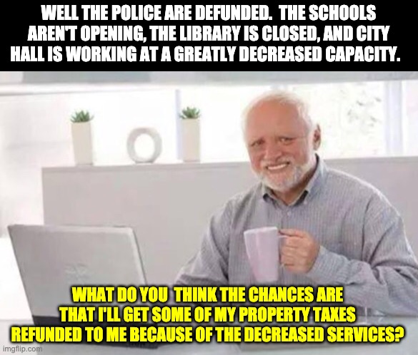 Harold | WELL THE POLICE ARE DEFUNDED.  THE SCHOOLS AREN'T OPENING, THE LIBRARY IS CLOSED, AND CITY HALL IS WORKING AT A GREATLY DECREASED CAPACITY. WHAT DO YOU  THINK THE CHANCES ARE THAT I'LL GET SOME OF MY PROPERTY TAXES REFUNDED TO ME BECAUSE OF THE DECREASED SERVICES? | image tagged in harold | made w/ Imgflip meme maker