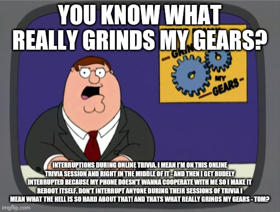 Peter Griffin News Meme | YOU KNOW WHAT REALLY GRINDS MY GEARS? INTERRUPTIONS DURING ONLINE TRIVIA. I MEAN I'M ON THIS ONLINE TRIVIA SESSION AND RIGHT IN THE MIDDLE OF IT - AND THEN I GET RUDELY INTERRUPTED BECAUSE MY PHONE DOESN'T WANNA COOPERATE WITH ME SO I MAKE IT REBOOT ITSELF. DON'T INTERRUPT ANYONE DURING THEIR SESSIONS OF TRIVIA I MEAN WHAT THE HELL IS SO HARD ABOUT THAT! AND THATS WHAT REALLY GRINDS MY GEARS - TOM? | image tagged in memes,peter griffin news,facebook,trivia crack | made w/ Imgflip meme maker