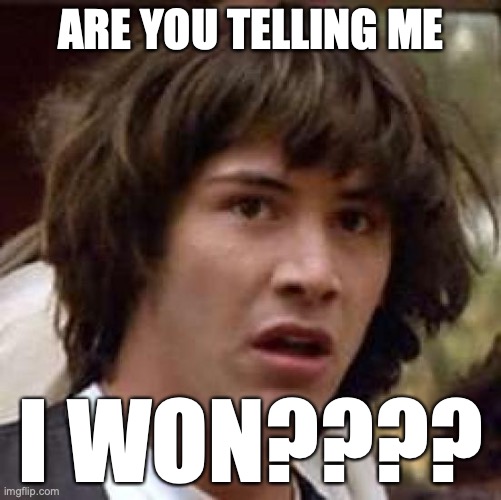 AHHHHHHHHHHHHHHHHHHHHHHHHHHHHHHHHHHHHH!!!!!!!!!!!!!!!!!!!!!!!!!!!!!! | ARE YOU TELLING ME; I WON???? | image tagged in memes,conspiracy keanu,i did it,couldnt have done it without all you,thank you all for the support,yayyyyy | made w/ Imgflip meme maker