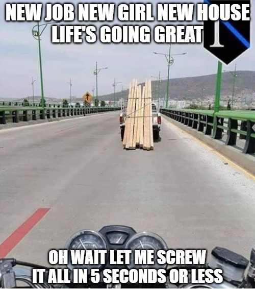Life's choices | NEW JOB NEW GIRL NEW HOUSE
LIFE'S GOING GREAT; OH WAIT LET ME SCREW IT ALL IN 5 SECONDS OR LESS | image tagged in motorcycle,memes,fun,funny,choices,moron | made w/ Imgflip meme maker