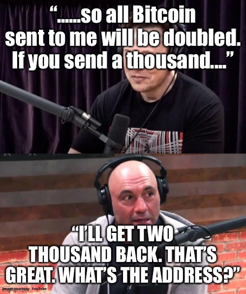 Joe Rogan: Credulous idiot 2 | “......so all Bitcoin sent to me will be doubled. If you send a thousand....”; “I’LL GET TWO THOUSAND BACK. THAT’S GREAT. WHAT’S THE ADDRESS?” | image tagged in joe rogan,idiot | made w/ Imgflip meme maker
