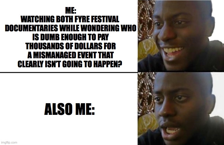 2020 Bar Exam | ME:
WATCHING BOTH FYRE FESTIVAL 
DOCUMENTARIES WHILE WONDERING WHO IS DUMB ENOUGH TO PAY THOUSANDS OF DOLLARS FOR A MISMANAGED EVENT THAT CLEARLY ISN’T GOING TO HAPPEN? ALSO ME: | image tagged in realization | made w/ Imgflip meme maker