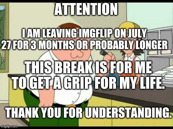 peter griffin attention all customers | ATTENTION; I AM LEAVING IMGFLIP ON JULY 27 FOR 3 MONTHS OR PROBABLY LONGER; THIS BREAK IS FOR ME TO GET A GRIP FOR MY LIFE. THANK YOU FOR UNDERSTANDING. | image tagged in peter griffin attention all customers | made w/ Imgflip meme maker