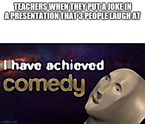 I have achieved COMEDY | TEACHERS WHEN THEY PUT A JOKE IN A PRESENTATION THAT 3 PEOPLE LAUGH AT | image tagged in i have achieved comedy | made w/ Imgflip meme maker