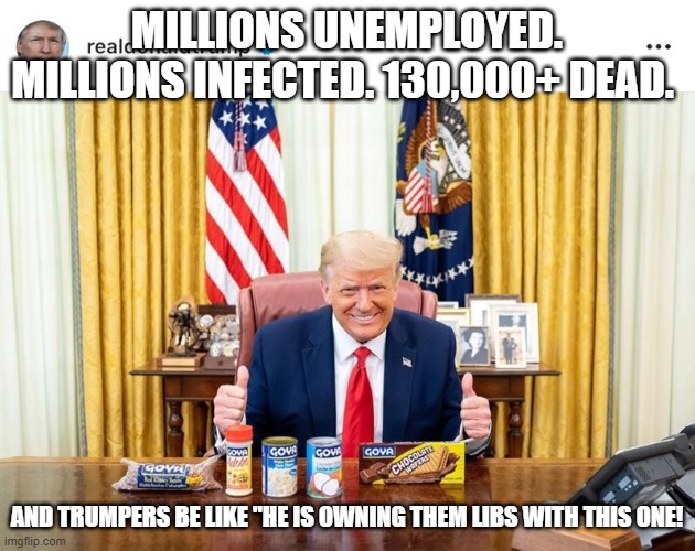 "owning the libs" is a shitty theory of governance | MILLIONS UNEMPLOYED. MILLIONS INFECTED. 130,000+ DEAD. AND TRUMPERS BE LIKE "HE IS OWNING THEM LIBS WITH THIS ONE! | made w/ Imgflip meme maker