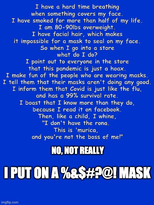 Wear a mask | I have a hard time breathing
when something covers my face.
I have smoked for more than half of my life.
I am 80-90lbs overweight.
I have facial hair, which makes
it impossible for a mask to seal on my face.
So when I go into a store
what do I do?

I point out to everyone in the store
that this pandemic is just a hoax.
I make fun of the people who are wearing masks.
I tell them that their masks aren't doing any good.
I inform them that Covid is just like the flu,
and has a 99% survival rate.
I boast that I know more than they do,
because I read it on facebook.
Then, like a child, I whine,
"I don't have the rona. 
This is 'murica, 
and you're not the boss of me!"; NO, NOT REALLY; I PUT ON A %&$#?@! MASK | image tagged in mask,covid | made w/ Imgflip meme maker