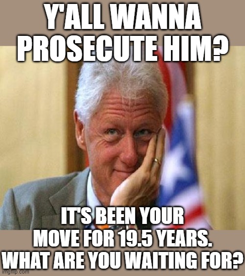 Bill Clinton has not enjoyed the protections of the Oval Office for 19.5 years. Your move, folks! | Y'ALL WANNA PROSECUTE HIM? IT'S BEEN YOUR MOVE FOR 19.5 YEARS. WHAT ARE YOU WAITING FOR? | image tagged in smiling bill clinton,bill clinton,bill clinton - sexual relations,conspiracy theories,pedophiles,conspiracy theory | made w/ Imgflip meme maker