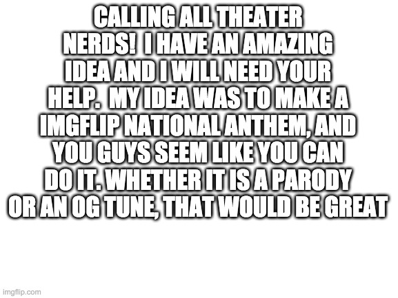 Calling All Theater Nerds | CALLING ALL THEATER NERDS!  I HAVE AN AMAZING IDEA AND I WILL NEED YOUR HELP.  MY IDEA WAS TO MAKE A IMGFLIP NATIONAL ANTHEM, AND YOU GUYS SEEM LIKE YOU CAN DO IT. WHETHER IT IS A PARODY OR AN OG TUNE, THAT WOULD BE GREAT | image tagged in blank white template | made w/ Imgflip meme maker