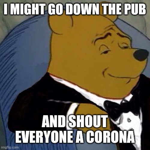 Tuxedo Winnie the Pooh | I MIGHT GO DOWN THE PUB; AND SHOUT EVERYONE A CORONA | image tagged in tuxedo winnie the pooh | made w/ Imgflip meme maker