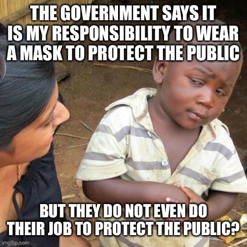 Third World Skeptical Kid Meme | THE GOVERNMENT SAYS IT IS MY RESPONSIBILITY TO WEAR A MASK TO PROTECT THE PUBLIC BUT THEY DO NOT EVEN DO THEIR JOB TO PROTECT THE PUBLIC? | image tagged in memes,third world skeptical kid | made w/ Imgflip meme maker