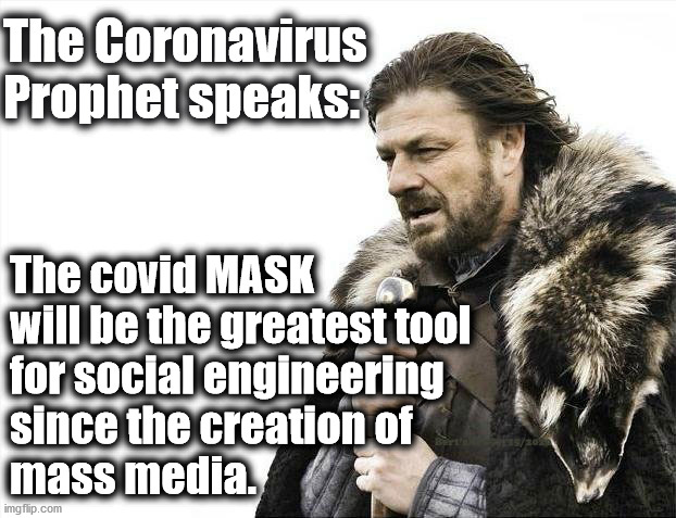 The Incredible Powers of the Covid Mask | The Coronavirus
Prophet speaks:; The covid MASK
will be the greatest tool 
for social engineering 
since the creation of 
mass media. | image tagged in memes,covid 19,trump 2020,coronavirus,fauci,trump | made w/ Imgflip meme maker