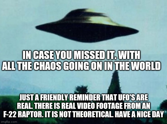 XFiles I want to believe | IN CASE YOU MISSED IT. WITH ALL THE CHAOS GOING ON IN THE WORLD; JUST A FRIENDLY REMINDER THAT UFO'S ARE REAL. THERE IS REAL VIDEO FOOTAGE FROM AN F-22 RAPTOR. IT IS NOT THEORETICAL. HAVE A NICE DAY | image tagged in xfiles i want to believe | made w/ Imgflip meme maker