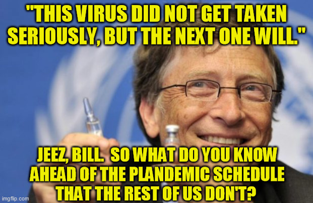 Yeah, he actually said this.  No, he's not making some unpredictably lucky guess ahead of time. | "THIS VIRUS DID NOT GET TAKEN SERIOUSLY, BUT THE NEXT ONE WILL."; JEEZ, BILL.  SO WHAT DO YOU KNOW 
AHEAD OF THE PLANDEMIC SCHEDULE 
THAT THE REST OF US DON'T? | image tagged in bill gates loves vaccines,covid-19,coronavirus,deep state,false flag,conspiracy | made w/ Imgflip meme maker