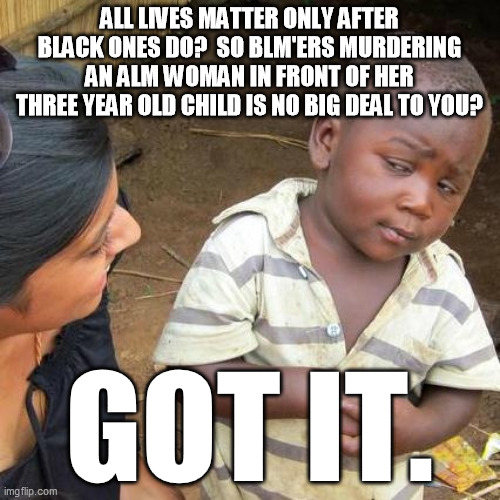 Third World Skeptical Kid Meme | ALL LIVES MATTER ONLY AFTER BLACK ONES DO?  SO BLM'ERS MURDERING AN ALM WOMAN IN FRONT OF HER THREE YEAR OLD CHILD IS NO BIG DEAL TO YOU? GO | image tagged in memes,third world skeptical kid | made w/ Imgflip meme maker