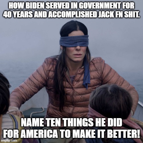 Biden is a blind puppet of the DNC racist party | HOW BIDEN SERVED IN GOVERNMENT FOR 40 YEARS AND ACCOMPLISHED JACK FN SHIT. NAME TEN THINGS HE DID FOR AMERICA TO MAKE IT BETTER! | image tagged in memes,bird box | made w/ Imgflip meme maker