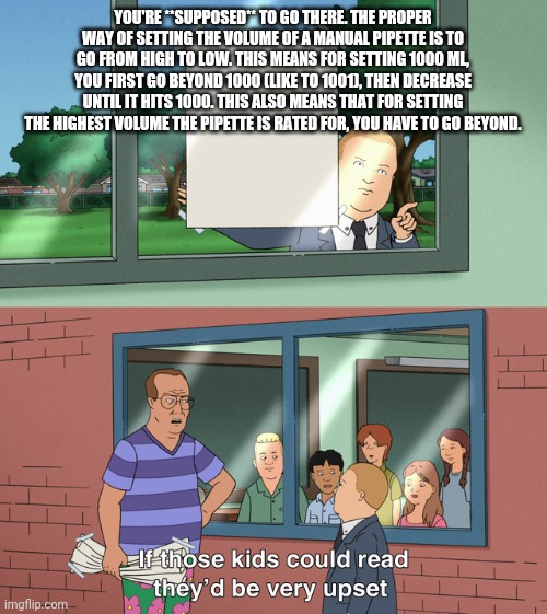 If those kids could read they'd be very upset | YOU'RE **SUPPOSED** TO GO THERE. THE PROPER WAY OF SETTING THE VOLUME OF A MANUAL PIPETTE IS TO GO FROM HIGH TO LOW. THIS MEANS FOR SETTING 1000 ΜL, YOU FIRST GO BEYOND 1000 (LIKE TO 1001), THEN DECREASE UNTIL IT HITS 1000. THIS ALSO MEANS THAT FOR SETTING THE HIGHEST VOLUME THE PIPETTE IS RATED FOR, YOU HAVE TO GO BEYOND. | image tagged in if those kids could read they'd be very upset | made w/ Imgflip meme maker