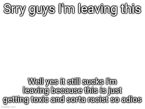 Leaving | Srry guys I'm leaving this; Well yes it still sucks I'm leaving because this is just getting toxic and sorta racist so adios | image tagged in blank white template | made w/ Imgflip meme maker