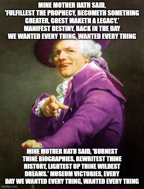 Joseph Ducreux On Da Purp | MINE MOTHER HATH SAID, 'FULFILLEST THE PROPHECY, BECOMETH SOMETHING GREATER, GOEST MAKETH A LEGACY.' MANIFEST DESTINY, BACK IN THE DAY WE WANTED EVERY THING, WANTED EVERY THING; MINE MOTHER HATH SAID, 'BURNEST THINE BIOGRAPHIES, REWRITEST THINE HISTORY, LIGHTEST UP THINE WILDEST DREAMS.' MUSEUM VICTORIES, EVERY DAY WE WANTED EVERY THING, WANTED EVERY THING | image tagged in joseph ducreux on da purp,ye olde englishman,joseph ducreaux,archaic rap,panic at the disco,joseph ducreux | made w/ Imgflip meme maker