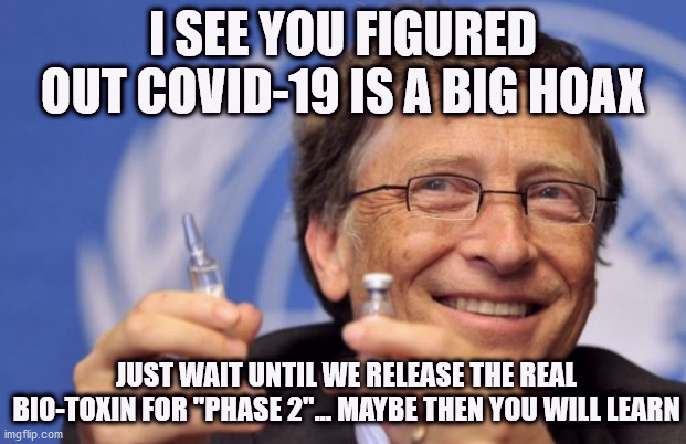 Bill Gates prepares for Phase 2 | I SEE YOU FIGURED OUT COVID-19 IS A BIG HOAX; JUST WAIT UNTIL WE RELEASE THE REAL BIO-TOXIN FOR "PHASE 2"... MAYBE THEN YOU WILL LEARN | image tagged in bill gates loves vaccines,bill gates,covid19,covid,covidhoax,hoax | made w/ Imgflip meme maker