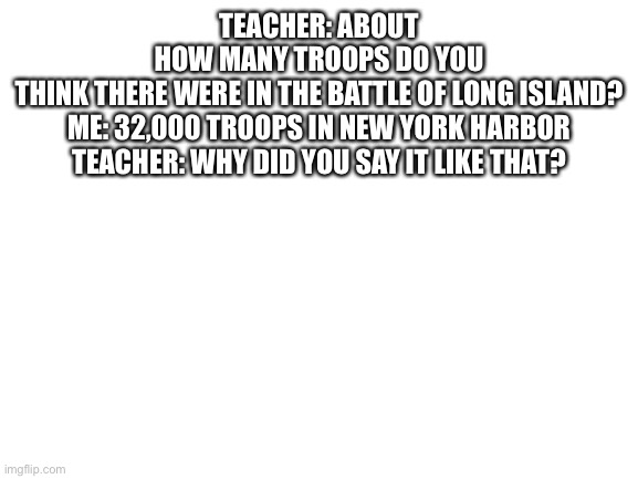 Blank white templates are one of the best templates | TEACHER: ABOUT HOW MANY TROOPS DO YOU THINK THERE WERE IN THE BATTLE OF LONG ISLAND?

ME: 32,000 TROOPS IN NEW YORK HARBOR

TEACHER: WHY DID YOU SAY IT LIKE THAT? | image tagged in blank white template,hamilton | made w/ Imgflip meme maker