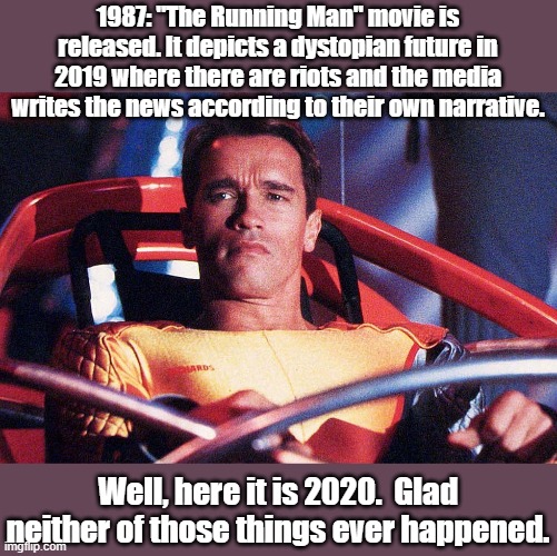 Running Man | 1987: "The Running Man" movie is released. It depicts a dystopian future in 2019 where there are riots and the media writes the news according to their own narrative. Well, here it is 2020.  Glad neither of those things ever happened. | image tagged in dystopia,1984 | made w/ Imgflip meme maker
