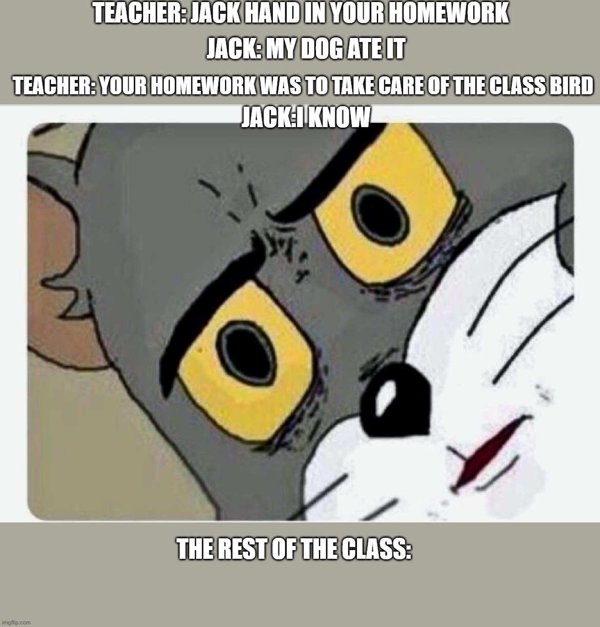 Disturbed Tom | TEACHER: JACK HAND IN YOUR HOMEWORK; JACK: MY DOG ATE IT; TEACHER: YOUR HOMEWORK WAS TO TAKE CARE OF THE CLASS BIRD; JACK:I KNOW; THE REST OF THE CLASS: | image tagged in disturbed tom | made w/ Imgflip meme maker