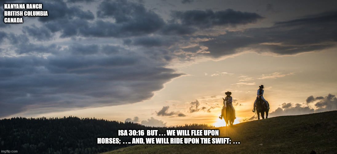 Kanyana Rach BC Canada | KANYANA RANCH
BRITISH COLUMBIA
CANADA; ISA 30:16  BUT . . . WE WILL FLEE UPON HORSES;  . . .. AND, WE WILL RIDE UPON THE SWIFT;  . . . | image tagged in ranch,horses,bible verse | made w/ Imgflip meme maker