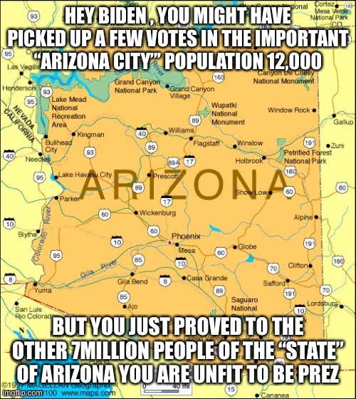 Biden just called the State of Arizona an “important city” | HEY BIDEN , YOU MIGHT HAVE PICKED UP A FEW VOTES IN THE IMPORTANT “ARIZONA CITY”’ POPULATION 12,000; BUT YOU JUST PROVED TO THE OTHER 7MILLION PEOPLE OF THE “STATE” OF ARIZONA YOU ARE UNFIT TO BE PREZ | image tagged in arizona,biden,city,unfit | made w/ Imgflip meme maker