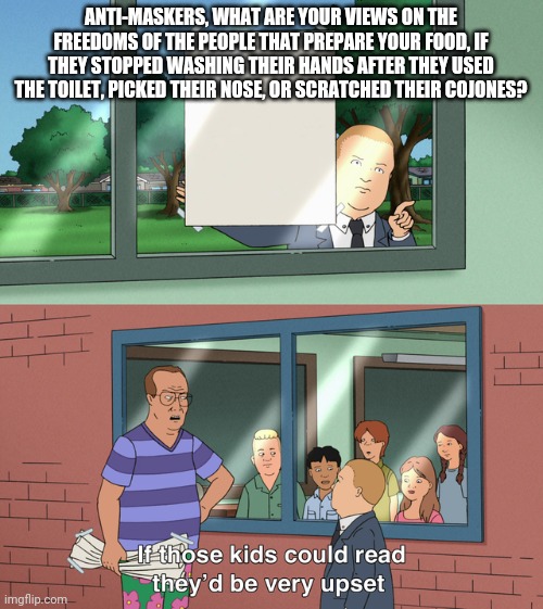 If those kids could read they'd be very upset | ANTI-MASKERS, WHAT ARE YOUR VIEWS ON THE FREEDOMS OF THE PEOPLE THAT PREPARE YOUR FOOD, IF THEY STOPPED WASHING THEIR HANDS AFTER THEY USED THE TOILET, PICKED THEIR NOSE, OR SCRATCHED THEIR COJONES? | image tagged in if those kids could read they'd be very upset | made w/ Imgflip meme maker