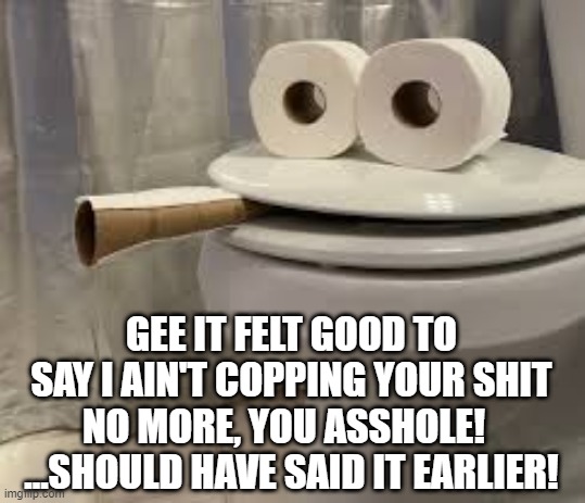 Funny Dunny | GEE IT FELT GOOD TO SAY I AIN'T COPPING YOUR SHIT NO MORE, YOU ASSHOLE!  
...SHOULD HAVE SAID IT EARLIER! | image tagged in funny,funny memes,meme,memes,toilet,funny dunny | made w/ Imgflip meme maker