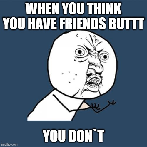 Y U No | WHEN YOU THINK YOU HAVE FRIENDS BUTTT; YOU DON`T | image tagged in memes,y u no | made w/ Imgflip meme maker