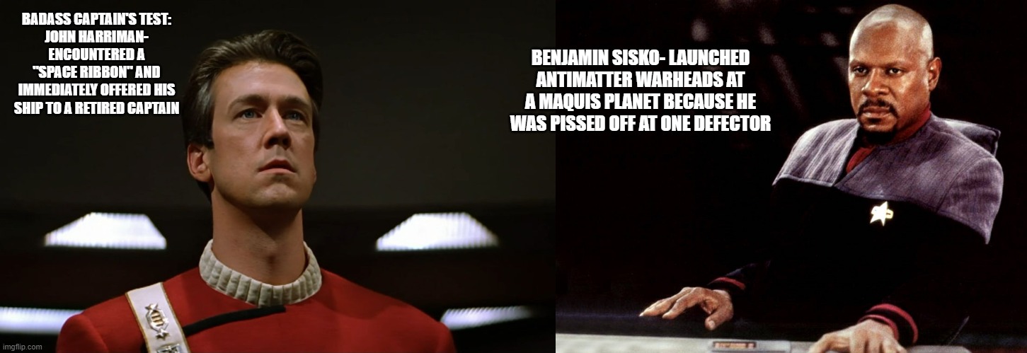 Deep Space Nine | BENJAMIN SISKO- LAUNCHED ANTIMATTER WARHEADS AT A MAQUIS PLANET BECAUSE HE WAS PISSED OFF AT ONE DEFECTOR; BADASS CAPTAIN'S TEST:
JOHN HARRIMAN- ENCOUNTERED A "SPACE RIBBON" AND IMMEDIATELY OFFERED HIS SHIP TO A RETIRED CAPTAIN | image tagged in fun | made w/ Imgflip meme maker
