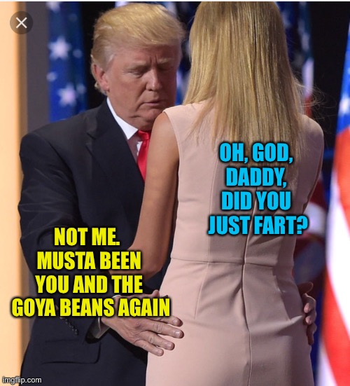 Trump & Ivanka | OH, GOD, 
DADDY, 
DID YOU 
JUST FART? NOT ME.  
MUSTA BEEN 
YOU AND THE 
GOYA BEANS AGAIN | image tagged in trump  ivanka | made w/ Imgflip meme maker