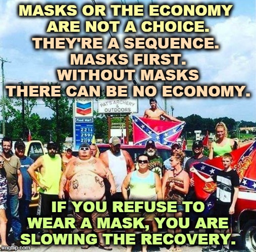 People can't work, people can't buy, if they risk dying by doing it. | MASKS OR THE ECONOMY 
ARE NOT A CHOICE. THEY'RE A SEQUENCE. 
MASKS FIRST. WITHOUT MASKS THERE CAN BE NO ECONOMY. IF YOU REFUSE TO WEAR A MASK, YOU ARE SLOWING THE RECOVERY. | image tagged in trump voters redneck hillbilly cracker goober confederacy,masks,economy,recovery,pandemic | made w/ Imgflip meme maker