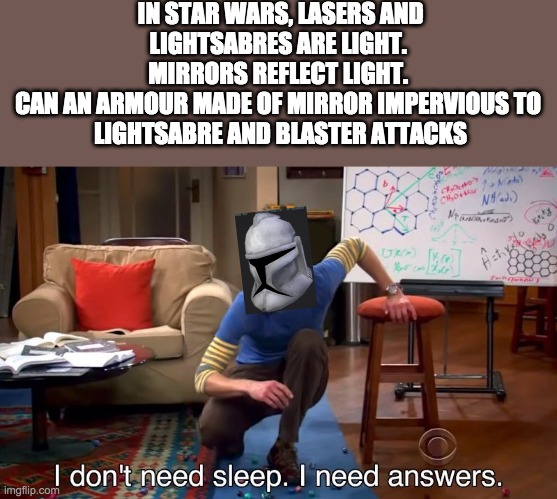 I don't need sleep I need answers | IN STAR WARS, LASERS AND LIGHTSABRES ARE LIGHT. 
MIRRORS REFLECT LIGHT. 
CAN AN ARMOUR MADE OF MIRROR IMPERVIOUS TO 
LIGHTSABRE AND BLASTER ATTACKS | image tagged in i don't need sleep i need answers,star wars | made w/ Imgflip meme maker