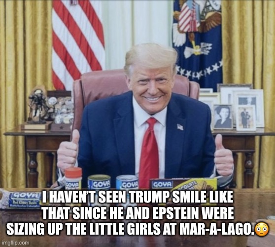 Trump’s violation of ethics rules again! | I HAVEN’T SEEN TRUMP SMILE LIKE THAT SINCE HE AND EPSTEIN WERE SIZING UP THE LITTLE GIRLS AT MAR-A-LAGO.😳 | image tagged in donald trump,goya beans,con man,jeffrey epstein,trump is a moron,trump supporters | made w/ Imgflip meme maker