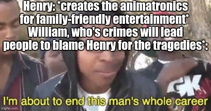 Posting a FNAF meme every day until Security Breach is released: Day 43 | Henry: *creates the animatronics for family-friendly entertainment* 
William, who's crimes will lead people to blame Henry for the tragedies*: | image tagged in im about to end this mans whole career,fnaf,the silver eyes | made w/ Imgflip meme maker