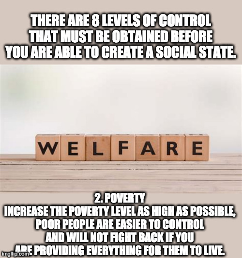 Welfare State | THERE ARE 8 LEVELS OF CONTROL THAT MUST BE OBTAINED BEFORE YOU ARE ABLE TO CREATE A SOCIAL STATE. 2. POVERTY
INCREASE THE POVERTY LEVEL AS HIGH AS POSSIBLE, POOR PEOPLE ARE EASIER TO CONTROL AND WILL NOT FIGHT BACK IF YOU ARE PROVIDING EVERYTHING FOR THEM TO LIVE. | image tagged in welfare,alinsky,poverty,socialism,radicals | made w/ Imgflip meme maker