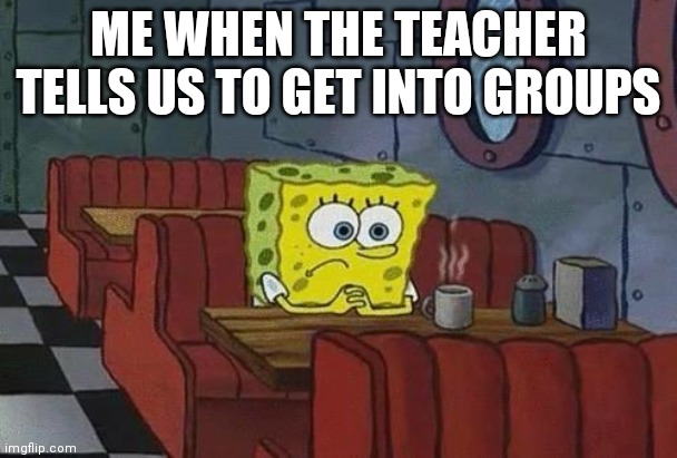 ): | ME WHEN THE TEACHER TELLS US TO GET INTO GROUPS | image tagged in spongebob coffee | made w/ Imgflip meme maker