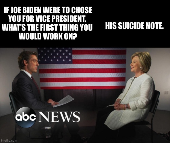 Hillary interview on ABC News | IF JOE BIDEN WERE TO CHOSE
YOU FOR VICE PRESIDENT, 
WHAT’S THE FIRST THING YOU 
WOULD WORK ON? HIS SUICIDE NOTE. | image tagged in hillary,hillary clinton,interview,news,suicide,epstein | made w/ Imgflip meme maker