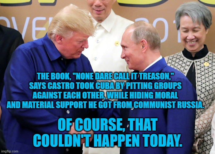 None Dare Call Him Comrade Panndemic | THE BOOK, "NONE DARE CALL IT TREASON," SAYS CASTRO TOOK CUBA BY PITTING GROUPS AGAINST EACH OTHER, WHILE HIDING MORAL AND MATERIAL SUPPORT HE GOT FROM COMMUNIST RUSSIA. OF COURSE, THAT COULDN'T HAPPEN TODAY. | image tagged in politics | made w/ Imgflip meme maker