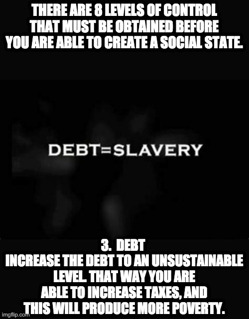 debt slave | THERE ARE 8 LEVELS OF CONTROL THAT MUST BE OBTAINED BEFORE YOU ARE ABLE TO CREATE A SOCIAL STATE. 3.  DEBT 
INCREASE THE DEBT TO AN UNSUSTAINABLE LEVEL. THAT WAY YOU ARE ABLE TO INCREASE TAXES, AND THIS WILL PRODUCE MORE POVERTY. | image tagged in debt,slavery,radicals,poverty,taxes,socialism | made w/ Imgflip meme maker
