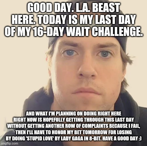 The L.A. Beast | GOOD DAY. L.A. BEAST HERE. TODAY IS MY LAST DAY OF MY 16-DAY WAIT CHALLENGE. AND WHAT I'M PLANNING ON DOING RIGHT HERE RIGHT NOW IS HOPEFULLY GETTING THROUGH THIS LAST DAY WITHOUT GETTING ANOTHER ROW OF COMPLAINTS BECAUSE I FAIL, THEN I'LL HAVE TO HONOR MY BET TOMORROW FOR LOSING BY DOING 'STUPID LOVE' BY LADY GAGA IN 8-BIT. HAVE A GOOD DAY :) | image tagged in the la beast,memes | made w/ Imgflip meme maker