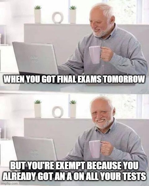 Sometimes It's Hard Work Being Lazy | WHEN YOU GOT FINAL EXAMS TOMORROW; BUT YOU'RE EXEMPT BECAUSE YOU ALREADY GOT AN A ON ALL YOUR TESTS | image tagged in memes,hide the pain harold,am i doing this right | made w/ Imgflip meme maker