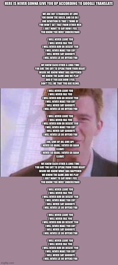 Rick roll | WE ARE NOT STRANGERS OF LOVE
YOU KNOW THE RULES, AND SO DO I
ONE DEVOTION IS THAT I THINK OF
YOU WON'T GET THAT FROM OTHER MEN
I JUST WANT TO SAY HOW I FEEL
YOU KNOW YOU MUST UNDERSTAND
 
I WILL NEVER LEAVE YOU
I WILL NEVER FAIL YOU
I WILL NEVER RUN OR DESERT YOU
I WILL NEVER MAKE YOU CRY
I WILL NEVER SAY GOODBYE
I WILL NEVER LIE OR OFFEND YOU
 
WE KNEW EACH OTHER A LONG TIME
YOU ARE TOO SHY TO SPEAK FROM YOUR HEART
INSIDE WE KNOW WHAT HAS HAPPENED
WE KNOW THE GAME AND WE PLAY
AND IF YOU ASK HOW I FEEL
DON'T TELL ME THAT YOU ARE BLIND.
 
I WILL NEVER LEAVE YOU
I WILL NEVER FAIL YOU
I WILL NEVER RUN OR DESERT YOU
I WILL NEVER MAKE YOU CRY
I WILL NEVER SAY GOODBYE
I WILL NEVER LIE OR OFFEND YOU
 
I WILL NEVER LEAVE YOU
I WILL NEVER FAIL YOU
I WILL NEVER RUN OR DESERT YOU
I WILL NEVER MAKE YOU CRY
I WILL NEVER SAY GOODBYE
I WILL NEVER LIE OR OFFEND YOU
 
(OH, GIVE UP, OH, GIVE UP)
I NEVER GO ABAN, I NEVER GO ABAN
(LEAVE)
I NEVER GO ABAN, I NEVER GO ABAN
(LEAVE)
 
WE KNEW EACH OTHER A LONG TIME
YOU ARE TOO SHY TO SPEAK FROM YOUR HEART
INSIDE WE KNOW WHAT HAS HAPPENED
WE KNOW THE GAME AND WE PLAY
I JUST WANT TO SAY HOW I FEEL
YOU KNOW YOU MUST UNDERSTAND
 
I WILL NEVER LEAVE YOU
I WILL NEVER FAIL YOU
I WILL NEVER RUN OR DESERT YOU
I WILL NEVER MAKE YOU CRY
I WILL NEVER SAY GOODBYE
I WILL NEVER LIE OR OFFEND YOU
 
I WILL NEVER LEAVE YOU
I WILL NEVER FAIL YOU
I WILL NEVER RUN OR DESERT YOU
I WILL NEVER MAKE YOU CRY
I WILL NEVER SAY GOODBYE
I WILL NEVER LIE OR OFFEND YOU
 
I WILL NEVER LEAVE YOU
I WILL NEVER FAIL YOU
I WILL NEVER RUN OR DESERT YOU
I WILL NEVER MAKE YOU CRY
I WILL NEVER SAY GOODBYE
I WILL NEVER LIE OR OFFEND YOU; HERE IS NEVER GONNA GIVE YOU UP ACCORDING TO GOOGLE TRANSLATE | image tagged in rick roll | made w/ Imgflip meme maker