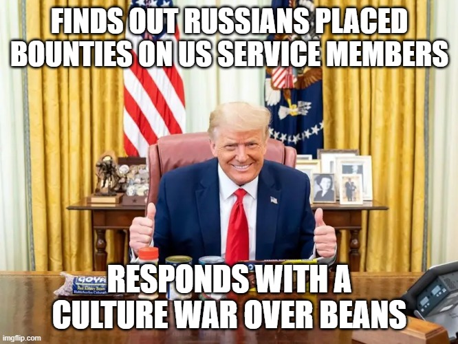 Trump Brand Treason | FINDS OUT RUSSIANS PLACED BOUNTIES ON US SERVICE MEMBERS; RESPONDS WITH A CULTURE WAR OVER BEANS | image tagged in beans,donald trump,traitor,russians,us military | made w/ Imgflip meme maker