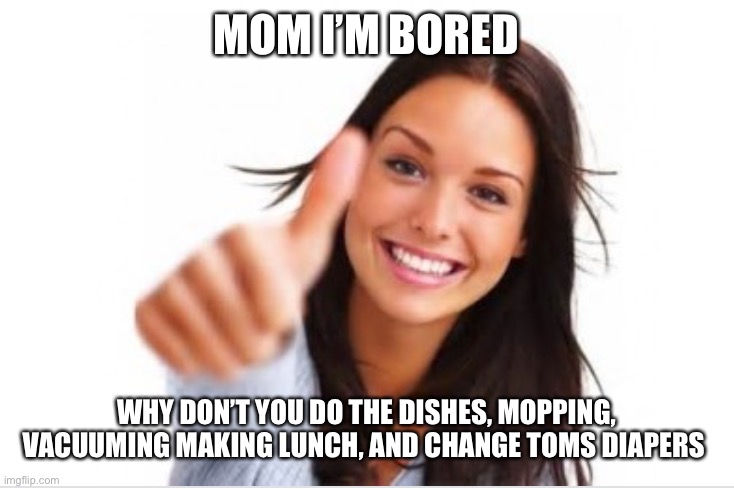 Bored kid and worse activities | MOM I’M BORED; WHY DON’T YOU DO THE DISHES, MOPPING, VACUUMING MAKING LUNCH, AND CHANGE TOMS DIAPERS | image tagged in mom | made w/ Imgflip meme maker