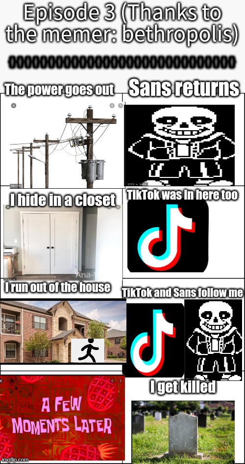 Eight panel rage comic maker | Episode 3 (Thanks to the memer: bethropolis); {}{}{}{}{}{}{}{}{}{}{}{}{}{}{}{}{}{}{}{}{}{}{}{}{}{}{}{}{}; The power goes out; Sans returns; TikTok was in here too; I hide in a closet; I run out of the house; TikTok and Sans follow me; I get killed | image tagged in eight panel rage comic maker | made w/ Imgflip meme maker