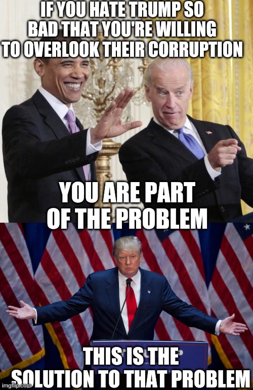 IF YOU HATE TRUMP SO BAD THAT YOU'RE WILLING TO OVERLOOK THEIR CORRUPTION; YOU ARE PART OF THE PROBLEM; THIS IS THE SOLUTION TO THAT PROBLEM | image tagged in donald trump,obama-biden-farewell | made w/ Imgflip meme maker