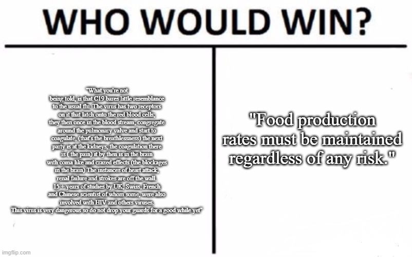 Nobody Wins | "What you're not being told, is that C19 bares little resemblance to the usual flu. The virus has two receptors on it that latch onto the red blood cells; they then once in the blood stream; congregate around the pulmonary valve and start to coagulate, (that's the breathlessness) the next party is at the kidneys, the coagulation there is ( the pain) it by then is in the brain with coma like and crazed effects (the blockages in the brain) The instances of heart attack, renal failure and strokes are off the wall. 15 + years of studies by UK, Swiss, French and Chinese scientist of whom some, were also involved with HIV and others viruses.
This virus is very dangerous so do not drop your guards for a good while yet"; "Food production rates must be maintained regardless of any risk." | image tagged in memes,who would win | made w/ Imgflip meme maker